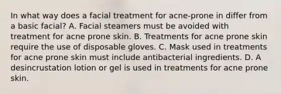 In what way does a facial treatment for acne-prone in differ from a basic facial? A. Facial steamers must be avoided with treatment for acne prone skin. B. Treatments for acne prone skin require the use of disposable gloves. C. Mask used in treatments for acne prone skin must include antibacterial ingredients. D. A desincrustation lotion or gel is used in treatments for acne prone skin.