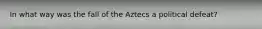 In what way was the fall of the Aztecs a political defeat?