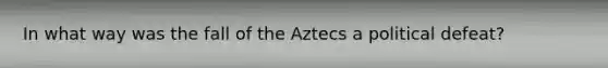 In what way was the fall of the Aztecs a political defeat?