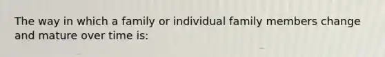 The way in which a family or individual family members change and mature over time is: