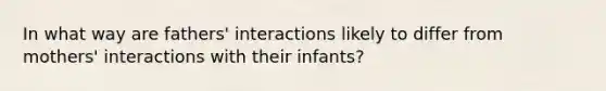 In what way are fathers' interactions likely to differ from mothers' interactions with their infants?