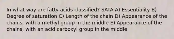 In what way are fatty acids classified? SATA A) Essentiality B) Degree of saturation C) Length of the chain D) Appearance of the chains, with a methyl group in the middle E) Appearance of the chains, with an acid carboxyl group in the middle