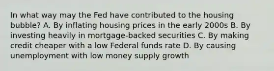 In what way may the Fed have contributed to the housing bubble? A. By inflating housing prices in the early 2000s B. By investing heavily in mortgage-backed securities C. By making credit cheaper with a low Federal funds rate D. By causing unemployment with low money supply growth