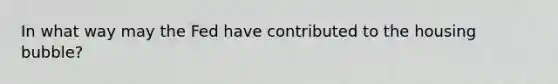 In what way may the Fed have contributed to the housing bubble?