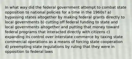 In what way did the federal government attempt to combat state opposition to national policies for a time in the 1960s? a) bypassing states altogether by making federal grants directly to local governments b) cutting off federal funding to state and local governments altogether and putting that money toward federal programs that interacted directly with citizens c) expanding its control over interstate commerce by taxing state commercial operations as a means of forcing state cooperation d) preempting state regulations by ruling that they were in opposition to federal laws