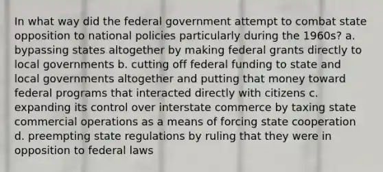 In what way did the federal government attempt to combat state opposition to national policies particularly during the 1960s? a. bypassing states altogether by making federal grants directly to local governments b. cutting off federal funding to state and local governments altogether and putting that money toward federal programs that interacted directly with citizens c. expanding its control over interstate commerce by taxing state commercial operations as a means of forcing state cooperation d. preempting state regulations by ruling that they were in opposition to federal laws