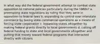 In what way did the federal government attempt to combat state opposition to national policies particularly during the 1960s? a. preempting state regulations by ruling that they were in opposition to federal laws b. expanding its control over interstate commerce by taxing state commercial operations as a means of forcing state cooperation c. bypassing states altogether by making federal grants directly to local governments d. cutting off federal funding to state and local governments altogether and putting that money toward federal programs that interacted directly with citizens