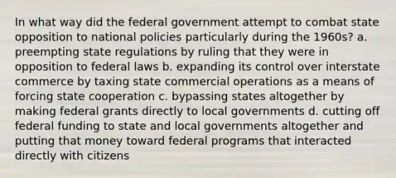 In what way did the federal government attempt to combat state opposition to national policies particularly during the 1960s? a. preempting state regulations by ruling that they were in opposition to federal laws b. expanding its control over interstate commerce by taxing state commercial operations as a means of forcing state cooperation c. bypassing states altogether by making federal grants directly to local governments d. cutting off federal funding to state and local governments altogether and putting that money toward federal programs that interacted directly with citizens