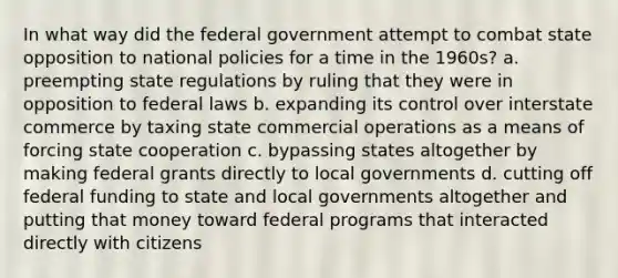 In what way did the federal government attempt to combat state opposition to national policies for a time in the 1960s? a. preempting state regulations by ruling that they were in opposition to federal laws b. expanding its control over interstate commerce by taxing state commercial operations as a means of forcing state cooperation c. bypassing states altogether by making federal grants directly to local governments d. cutting off federal funding to state and local governments altogether and putting that money toward federal programs that interacted directly with citizens