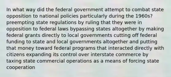 In what way did the federal government attempt to combat state opposition to national policies particularly during the 1960s? preempting state regulations by ruling that they were in opposition to federal laws bypassing states altogether by making federal grants directly to local governments cutting off federal funding to state and local governments altogether and putting that money toward federal programs that interacted directly with citizens expanding its control over interstate commerce by taxing state commercial operations as a means of forcing state cooperation