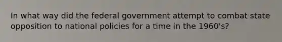 In what way did the federal government attempt to combat state opposition to national policies for a time in the 1960's?