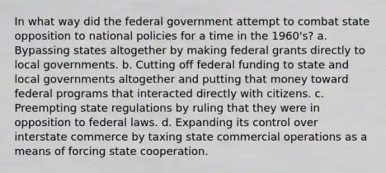 In what way did the federal government attempt to combat state opposition to national policies for a time in the 1960's? a. Bypassing states altogether by making federal grants directly to local governments. b. Cutting off federal funding to state and local governments altogether and putting that money toward federal programs that interacted directly with citizens. c. Preempting state regulations by ruling that they were in opposition to federal laws. d. Expanding its control over interstate commerce by taxing state commercial operations as a means of forcing state cooperation.