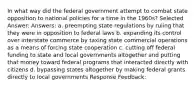 In what way did the federal government attempt to combat state opposition to national policies for a time in the 1960s? Selected Answer: Answers: a. preempting state regulations by ruling that they were in opposition to federal laws b. expanding its control over interstate commerce by taxing state commercial operations as a means of forcing state cooperation c. cutting off federal funding to state and local governments altogether and putting that money toward federal programs that interacted directly with citizens d. bypassing states altogether by making federal grants directly to local governments Response Feedback: