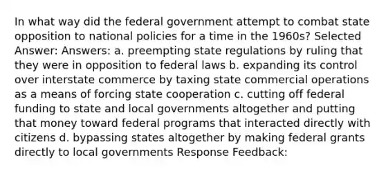 In what way did the federal government attempt to combat state opposition to national policies for a time in the 1960s? Selected Answer: Answers: a. preempting state regulations by ruling that they were in opposition to federal laws b. expanding its control over interstate commerce by taxing state commercial operations as a means of forcing state cooperation c. cutting off federal funding to state and local governments altogether and putting that money toward federal programs that interacted directly with citizens d. bypassing states altogether by making federal grants directly to local governments Response Feedback: