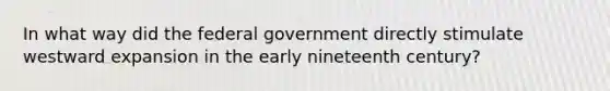 In what way did the federal government directly stimulate westward expansion in the early nineteenth century?