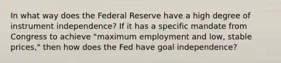 In what way does the Federal Reserve have a high degree of instrument independence? If it has a specific mandate from Congress to achieve "maximum employment and low, stable prices," then how does the Fed have goal independence?