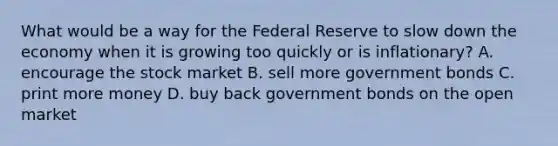 What would be a way for the Federal Reserve to slow down the economy when it is growing too quickly or is inflationary? A. encourage the stock market B. sell more government bonds C. print more money D. buy back government bonds on the open market