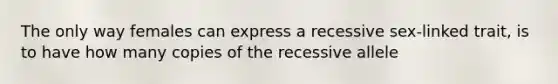 The only way females can express a recessive sex-linked trait, is to have how many copies of the recessive allele