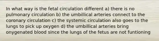 In what way is the fetal circulation different a) there is no pulmonary circulation b) the umbillical arteries connect to the coronary circulation c) the systemic circulation also goes to the lungs to pick up oxygen d) the umbillical arteries bring onygenated blood since the lungs of the fetus are not funtioning