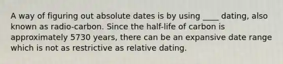 A way of figuring out absolute dates is by using ____ dating, also known as radio-carbon. Since the half-life of carbon is approximately 5730 years, there can be an expansive date range which is not as restrictive as relative dating.