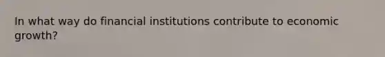 In what way do financial institutions contribute to economic growth?