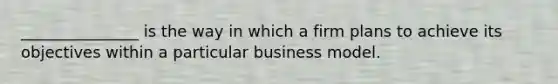 _______________ is the way in which a firm plans to achieve its objectives within a particular business model.