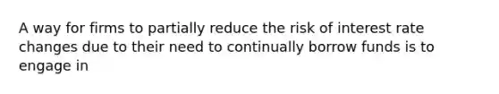 A way for firms to partially reduce the risk of interest rate changes due to their need to continually borrow funds is to engage in