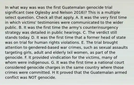 In what way was was the first Guatemalan genocide trial significant (see Oglesby and Nelson 2016)? This is a multiple select question. Check all that apply. A. It was the very first time in which victims' testimonies were communicated to the wider public. B. It was the first time the army's counterinsurgency strategy was detailed in public hearings. C. The verdict still stands today. D. It was the first time that a former head of state was on trial for <a href='https://www.questionai.com/knowledge/kUoulZJ8Ml-human-rights' class='anchor-knowledge'>human rights</a> violations. E. The trial brought attention to gendered-based <a href='https://www.questionai.com/knowledge/kqZN5DAQad-war-crimes' class='anchor-knowledge'>war crimes</a>, such as <a href='https://www.questionai.com/knowledge/kNVZUSBCXp-sexual-assault' class='anchor-knowledge'>sexual assault</a>s targeting girls, adult and elderly Ixil women, as part of the genocide. F. It provided vindication for the victims, many of whom were indigenous. G. It was the first time a national court considered genocide charges in the same country where those crimes were committed. H It proved that the Guatemalan armed conflict was NOT genocide.