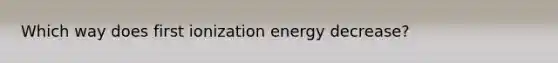 Which way does first ionization energy decrease?