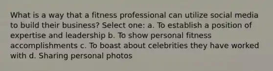 What is a way that a fitness professional can utilize social media to build their business? Select one: a. To establish a position of expertise and leadership b. To show personal fitness accomplishments c. To boast about celebrities they have worked with d. Sharing personal photos