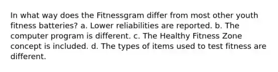 In what way does the Fitnessgram differ from most other youth fitness batteries? a. Lower reliabilities are reported. b. The computer program is different. c. The Healthy Fitness Zone concept is included. d. The types of items used to test fitness are different.