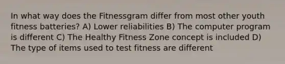 In what way does the Fitnessgram differ from most other youth fitness batteries? A) Lower reliabilities B) The computer program is different C) The Healthy Fitness Zone concept is included D) The type of items used to test fitness are different