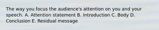 The way you focus the audience's attention on you and your speech. A. Attention statement B. Introduction C. Body D. Conclusion E. Residual message