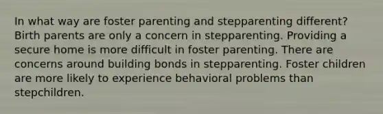 In what way are foster parenting and stepparenting different? Birth parents are only a concern in stepparenting. Providing a secure home is more difficult in foster parenting. There are concerns around building bonds in stepparenting. Foster children are more likely to experience behavioral problems than stepchildren.