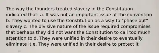 The way the founders treated slavery in the Constitution indicated that: a. It was not an important issue at the convention b. They wanted to use the Constitution as a way to "phase out" slavery c. The divisive nature of the issue required compromises that perhaps they did not want the Constitution to call too much attention to d. They were unified in their desire to eventually eliminate it e. They were unified in their desire to protect it