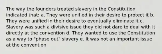 The way the founders treated slavery in the Constitution indicated that: a. They were unified in their desire to protect it b. They were unified in their desire to eventually eliminate it c. Slavery was such a divisive issue they did not dare to deal with it directly at the convention d. They wanted to use the Constitution as a way to "phase out" slavery e. It was not an important issue at the convention