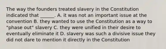 The way the founders treated slavery in the Constitution indicated that ______. A. it was not an important issue at the convention B. they wanted to use the Constitution as a way to "phase out" slavery C. they were unified in their desire to eventually eliminate it D. slavery was such a divisive issue they did not dare to mention it directly in the Constitution