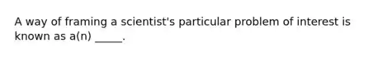 A way of framing a scientist's particular problem of interest is known as a(n) _____.