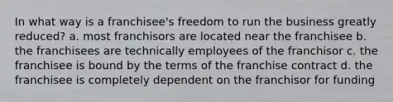 In what way is a franchisee's freedom to run the business greatly reduced? a. most franchisors are located near the franchisee b. the franchisees are technically employees of the franchisor c. the franchisee is bound by the terms of the franchise contract d. the franchisee is completely dependent on the franchisor for funding