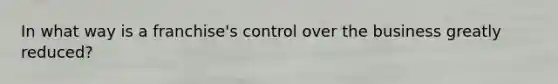 In what way is a franchise's control over the business greatly reduced?