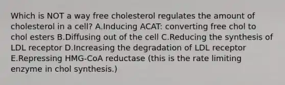 Which is NOT a way free cholesterol regulates the amount of cholesterol in a cell? A.Inducing ACAT: converting free chol to chol esters B.Diffusing out of the cell C.Reducing the synthesis of LDL receptor D.Increasing the degradation of LDL receptor E.Repressing HMG-CoA reductase (this is the rate limiting enzyme in chol synthesis.)