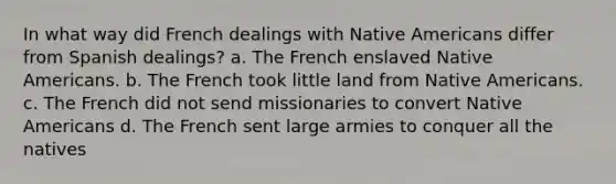 In what way did French dealings with Native Americans differ from Spanish dealings? a. The French enslaved Native Americans. b. The French took little land from Native Americans. c. The French did not send missionaries to convert Native Americans d. The French sent large armies to conquer all the natives