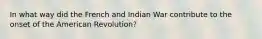 In what way did the French and Indian War contribute to the onset of the American Revolution?