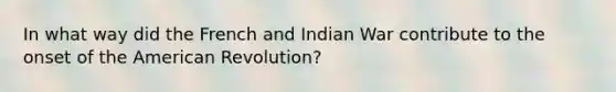 In what way did the French and Indian War contribute to the onset of the American Revolution?