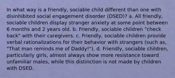 In what way is a friendly, sociable child different than one with disinhibited social engagement disorder (DSED)? a. All friendly, sociable children display stranger anxiety at some point between 6 months and 2 years old. b. Friendly, sociable children "check back" with their caregivers. c. Friendly, sociable children provide verbal rationalizations for their behavior with strangers (such as, "That man reminds me of Daddy!"). d. Friendly, sociable children, particularly girls, almost always show more resistance toward unfamiliar males, while this distinction is not made by children with DSED.