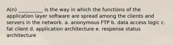 A(n) __________ is the way in which the functions of the application layer software are spread among the clients and servers in the network. a. anonymous FTP b. data access logic c. fat client d. application architecture e. response status architecture