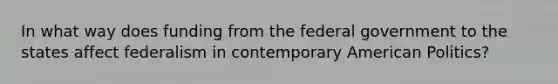 In what way does funding from the federal government to the states affect federalism in contemporary American Politics?