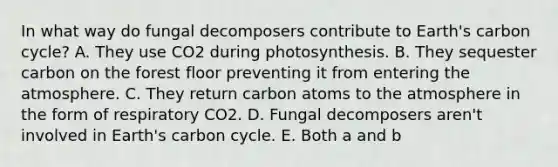 In what way do fungal decomposers contribute to Earth's <a href='https://www.questionai.com/knowledge/kslypqMs24-carbon-cycle' class='anchor-knowledge'>carbon cycle</a>? A. They use CO2 during photosynthesis. B. They sequester carbon on the forest floor preventing it from entering <a href='https://www.questionai.com/knowledge/kasO1LJ9rn-the-atmosphere' class='anchor-knowledge'>the atmosphere</a>. C. They return carbon atoms to the atmosphere in the form of respiratory CO2. D. Fungal decomposers aren't involved in Earth's carbon cycle. E. Both a and b