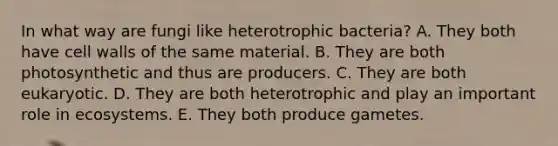 In what way are fungi like heterotrophic bacteria? A. They both have cell walls of the same material. B. They are both photosynthetic and thus are producers. C. They are both eukaryotic. D. They are both heterotrophic and play an important role in ecosystems. E. They both produce gametes.