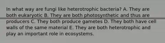 In what way are fungi like heterotrophic bacteria? A. They are both eukaryotic B. They are both photosynthetic and thus are producers C. They both produce gametes D. They both have cell walls of the same material E. They are both heterotrophic and play an important role in ecosystems.